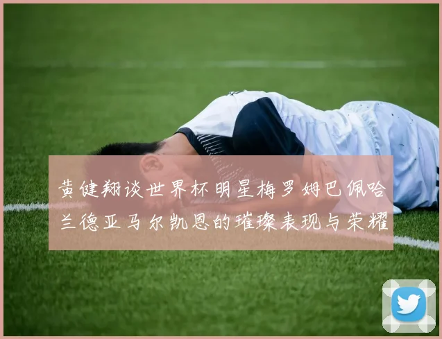 黄健翔谈世界杯明星梅罗姆巴佩哈兰德亚马尔凯恩的璀璨表现与荣耀时刻